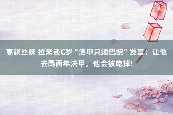 高跟丝袜 拉米谈C罗“法甲只须巴黎”发言：让他去踢两年法甲，他会被吃掉!