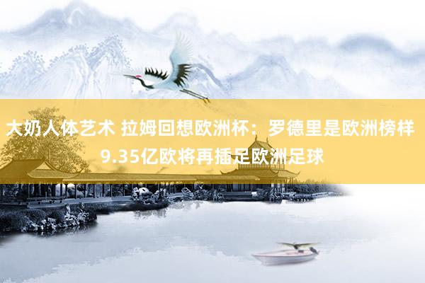 大奶人体艺术 拉姆回想欧洲杯：罗德里是欧洲榜样 9.35亿欧将再插足欧洲足球