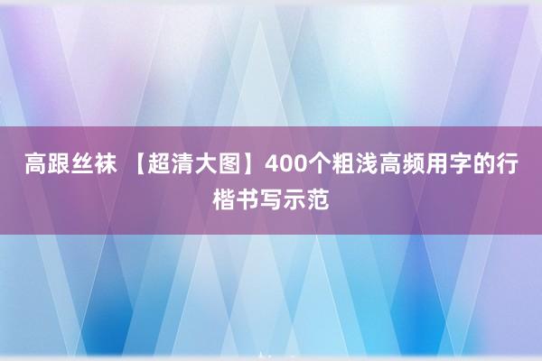 高跟丝袜 【超清大图】400个粗浅高频用字的行楷书写示范