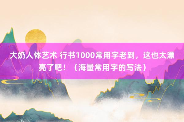 大奶人体艺术 行书1000常用字老到，这也太漂亮了吧！（海量常用字的写法）