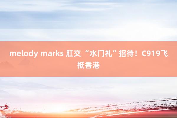 melody marks 肛交 “水门礼”招待！C919飞抵香港