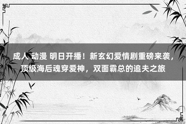 成人 动漫 明日开播！新玄幻爱情剧重磅来袭，顶级海后魂穿爱神，双面霸总的追夫之旅