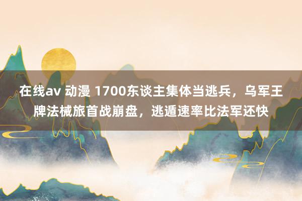 在线av 动漫 1700东谈主集体当逃兵，乌军王牌法械旅首战崩盘，逃遁速率比法军还快