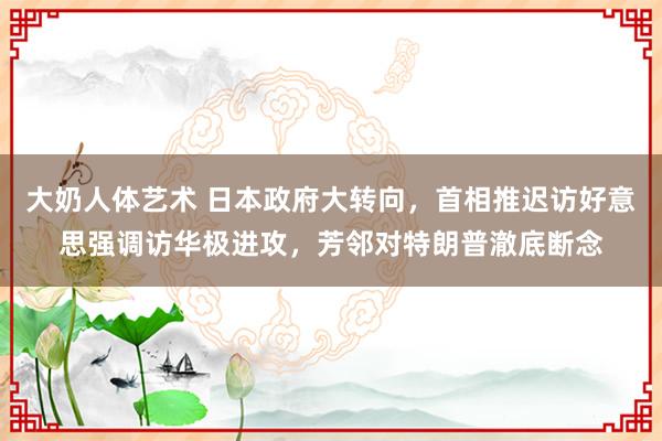 大奶人体艺术 日本政府大转向，首相推迟访好意思强调访华极进攻，芳邻对特朗普澈底断念