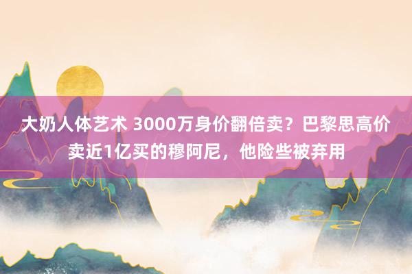 大奶人体艺术 3000万身价翻倍卖？巴黎思高价卖近1亿买的穆阿尼，他险些被弃用