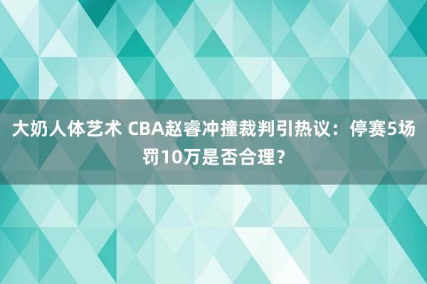 大奶人体艺术 CBA赵睿冲撞裁判引热议：停赛5场罚10万是否合理？