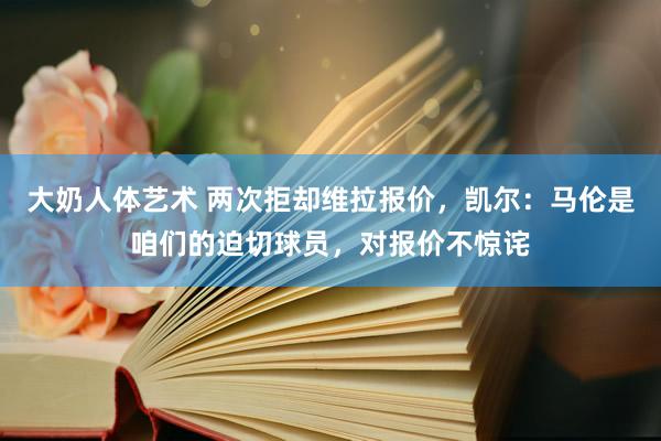 大奶人体艺术 两次拒却维拉报价，凯尔：马伦是咱们的迫切球员，对报价不惊诧