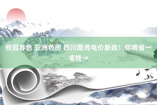 校园春色 亚洲色图 四川路线电价新政！你将省一笔钱→