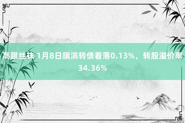 高跟丝袜 1月8日旗滨转债着落0.13%，转股溢价率34.36%