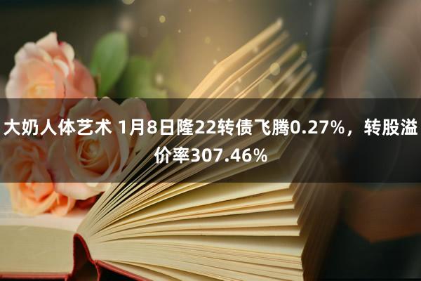 大奶人体艺术 1月8日隆22转债飞腾0.27%，转股溢价率307.46%