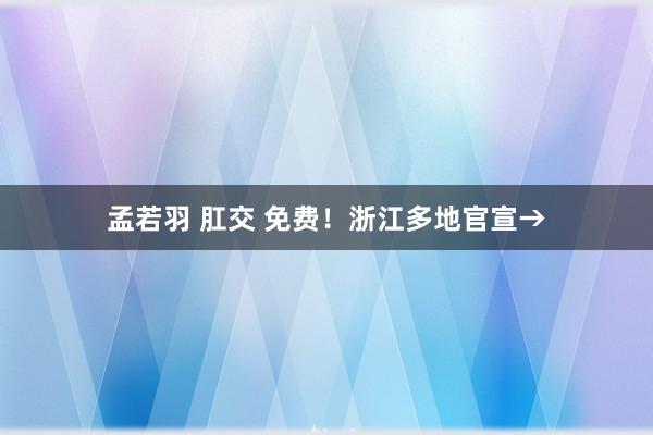 孟若羽 肛交 免费！浙江多地官宣→