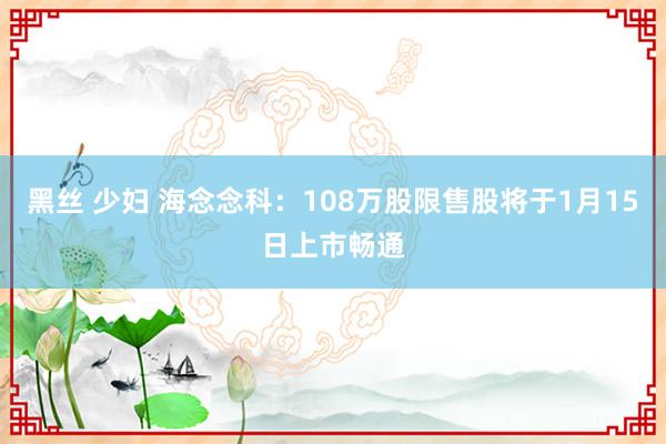 黑丝 少妇 海念念科：108万股限售股将于1月15日上市畅通