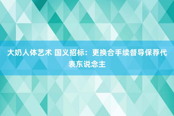 大奶人体艺术 国义招标：更换合手续督导保荐代表东说念主