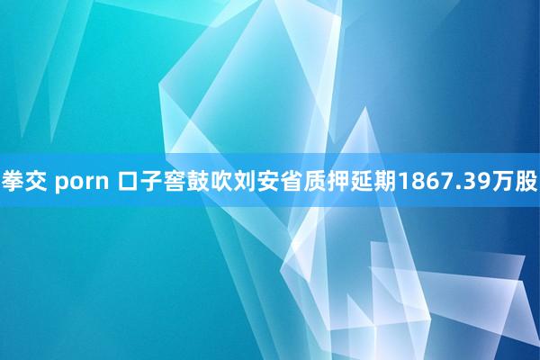 拳交 porn 口子窖鼓吹刘安省质押延期1867.39万股