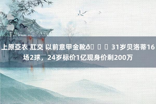 上原亞衣 肛交 以前意甲金靴😔31岁贝洛蒂16场2球，24岁标价1亿现身价剩200万