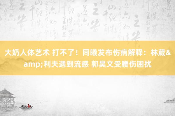 大奶人体艺术 打不了！同曦发布伤病解释：林葳&利夫遇到流感 郭昊文受腰伤困扰