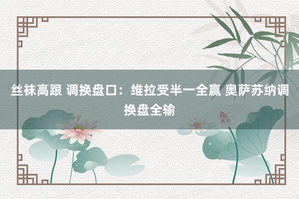 丝袜高跟 调换盘口：维拉受半一全赢 奥萨苏纳调换盘全输