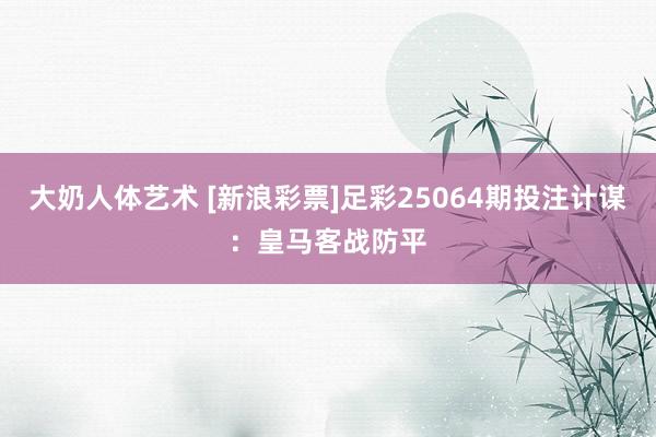 大奶人体艺术 [新浪彩票]足彩25064期投注计谋：皇马客战防平